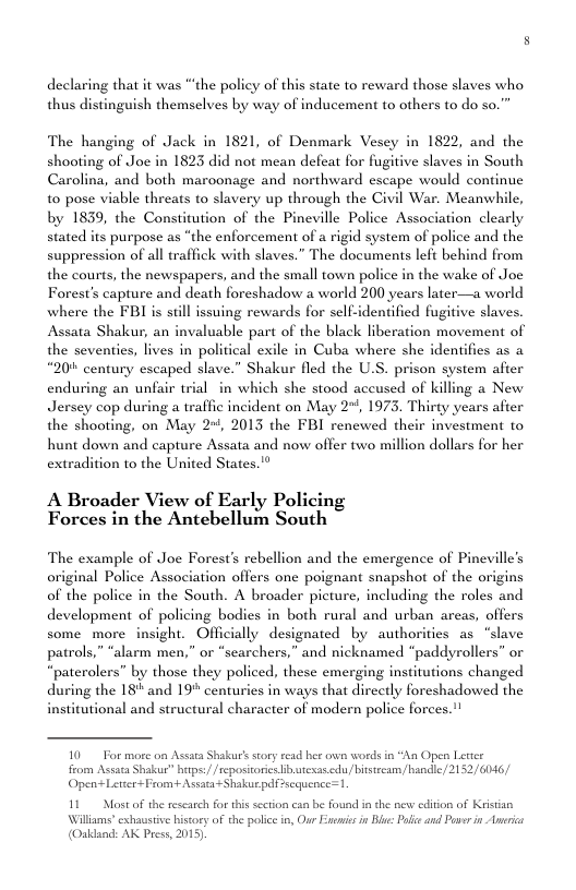 declaring that it was “‘the policy of this state to reward those slaves who thus distinguish themselves by way of inducement to others to do so.” The hanging of Jack in 1821, of Denmark Vesey in 1822, and the shooting of Joe in 1823 did not mean defeat for fugitive slaves in South Carolina, and both maroonage and northward escape would continue 10 pose viable threats to slavery up through the Civil War. Meanwhile, , the Constitution of the Pincville Police Association clearly purpose as “the enforcement of a rigid system of police and the with slaves.” The documents left behind from the courts, the newspapers, and the small town police in the wake of Joe Forest’s capture and death foreshadow a world 200 years later—a world where the FBI s sill issuing rewards for self-identified fugitive slaves. Assata Shakur, an invaluable part of the black liberation movement of the seventics, lives in political exile in Cuba where she identifies as a “20% century escaped slave.” Shakur fled the U.S. prison system after enduring an unfair trial in which she stood accused of killing a New Jersey cop during a traffic incident on May 2+, 1973. Thirty years after the shooting, on May 2+, 2013 the FBI renewed their investment to hunt down and capture Assata and now offer two million dollars for her extradition to the United States.’" A Broader View of Early Policing Forces in the Antebellum South The example of Joe Forest’s rebellion and the emergence of Pineville’s original Police Association offers one poignant snapshot of the origins of the police in the South. A broader picture, including the roles and development of policing bodics in both rural and urban arcas, offers dally designated by authorities as “slave searchers,” and nicknamed “paddyrollers” or " by those they policed, these emerging institutions changed during the 18" and 19° centuries in ways that directly foreshadowed the institutional and structural character of modern police forces.!! 10 Tor more on Assats Shakurs sory read ber own words in “An Open Leter from Assata Shakur” herpe// repositories iaexas.cdu, bitsream /handle/ 2152/ 6046/ Open LetterFeom+ Assata-+ Shakue pafsequence=1 11 Mostof the rescarc for his secton can be found i the new editon of Kiistan Willams’ exhaustive hiscory of the police in, Our Eneic n Bsc: Pl and Paver in Anerica (Oakdaad: AK Press, 2015)